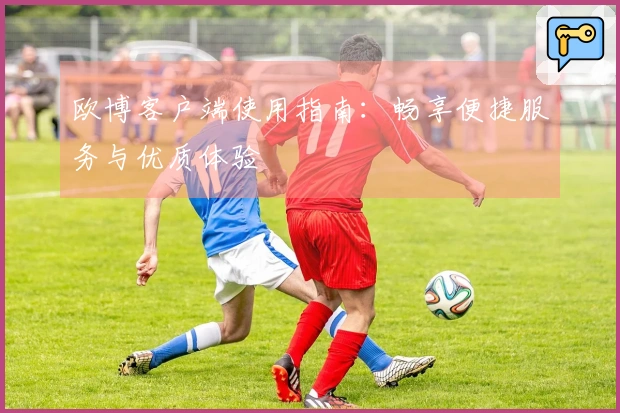 欧博客户端使用指南：畅享便捷服务与优质体验