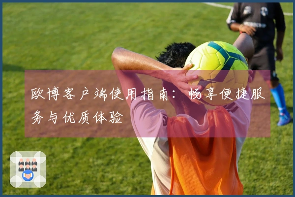 欧博客户端使用指南：畅享便捷服务与优质体验