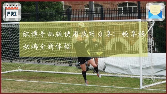 欧博手机版使用技巧分享：畅享移动端全新体验
