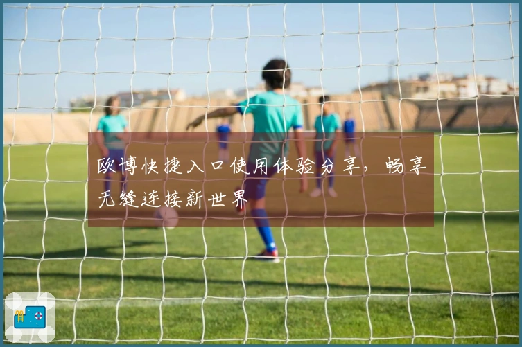 欧博快捷入口使用体验分享，畅享无缝连接新世界