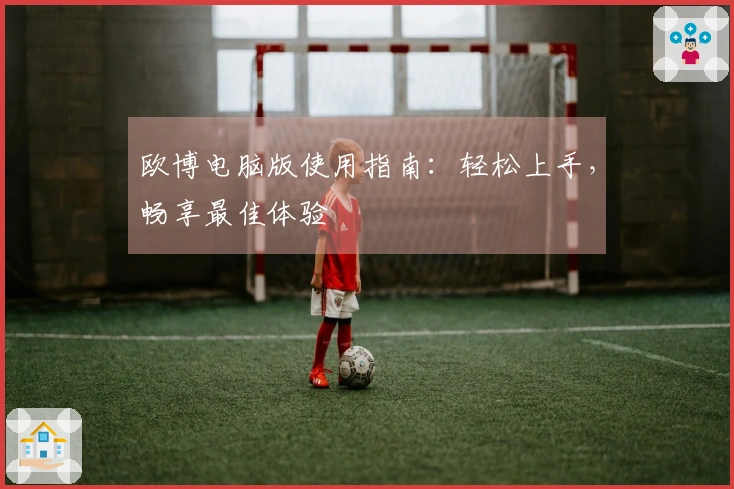 欧博电脑版使用指南：轻松上手，畅享最佳体验